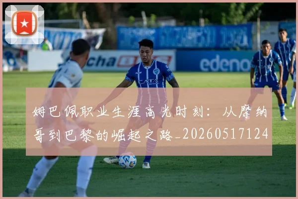 姆巴佩职业生涯高光时刻:从摩纳哥到巴黎的崛起之路_20260517124739