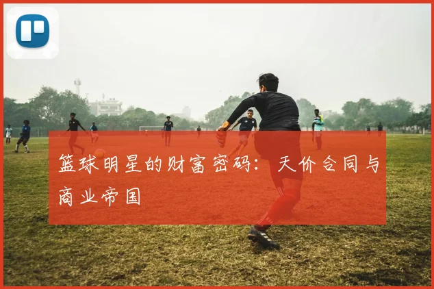 篮球明星的财富密码：天价合同与商业帝国