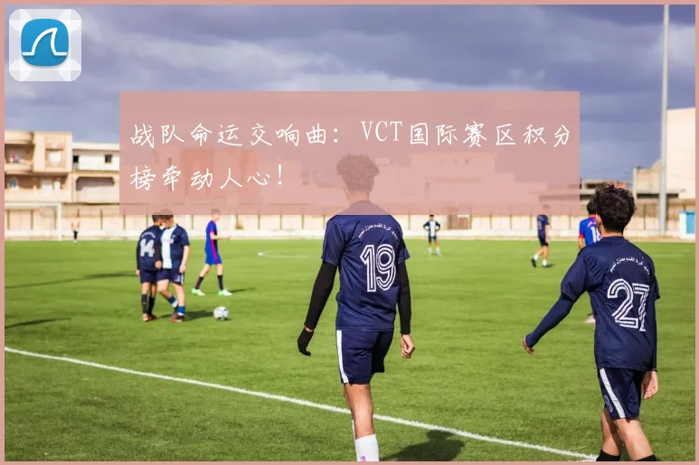 战队命运交响曲：VCT国际赛区积分榜牵动人心！