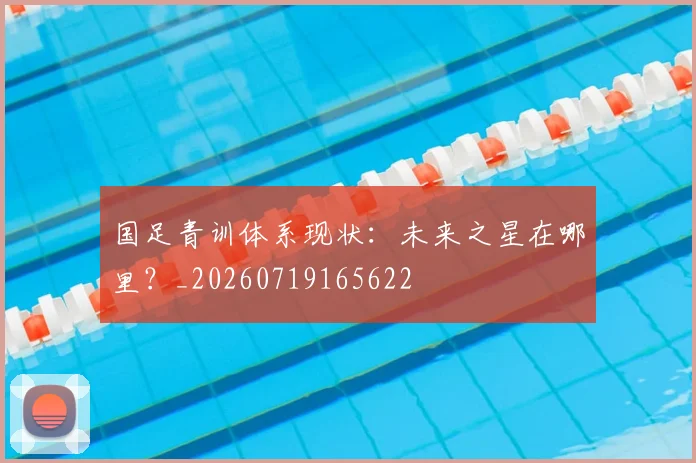 国足青训体系现状:未来之星在哪里?_20260719165622