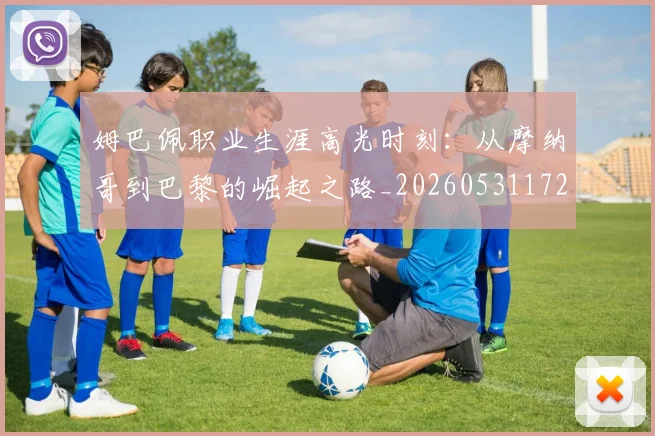 姆巴佩职业生涯高光时刻:从摩纳哥到巴黎的崛起之路_20260531172634