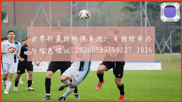世界杯最新环保举措:可持续举办与绿色倡议_20260523195227_20260702174625