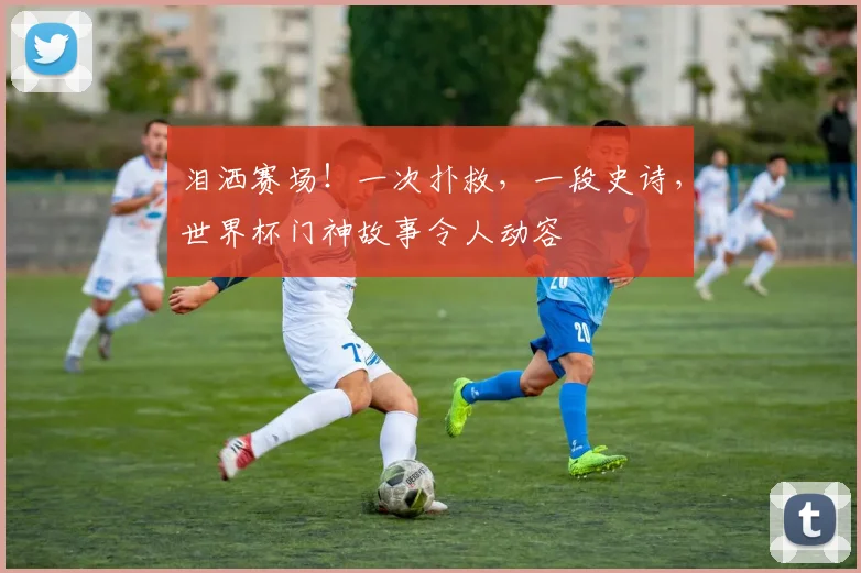 泪洒赛场!一次扑救,一段史诗,世界杯门神故事令人动容