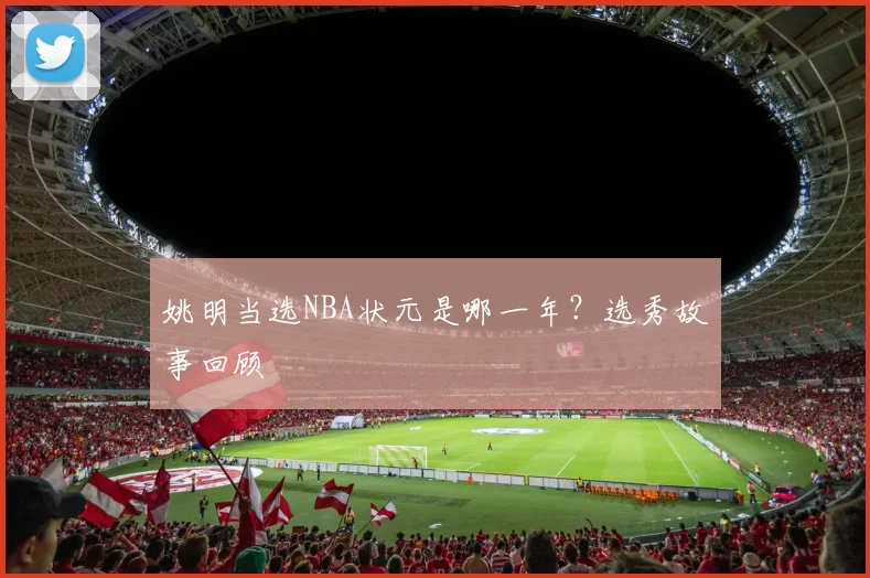 姚明当选NBA状元是哪一年？选秀故事回顾