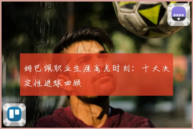 姆巴佩职业生涯高光时刻:十大决定性进球回顾