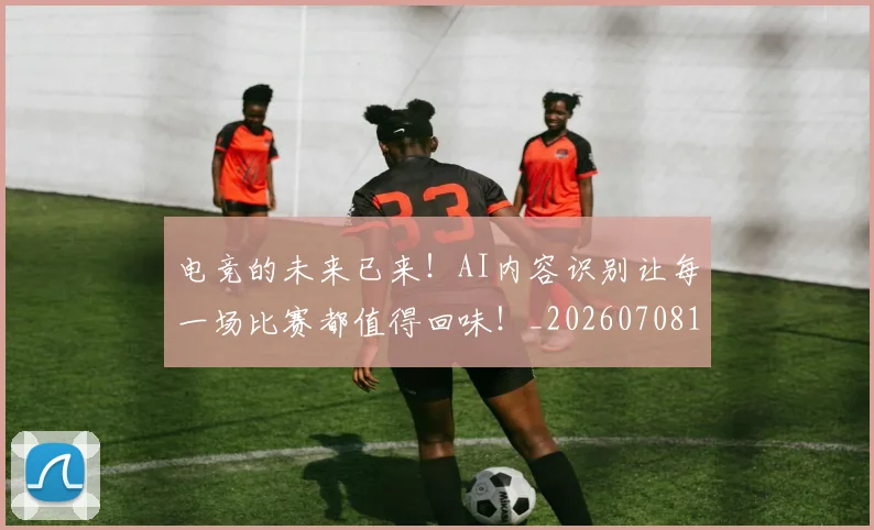 电竞的未来已来！AI内容识别让每一场比赛都值得回味！_20260708193503