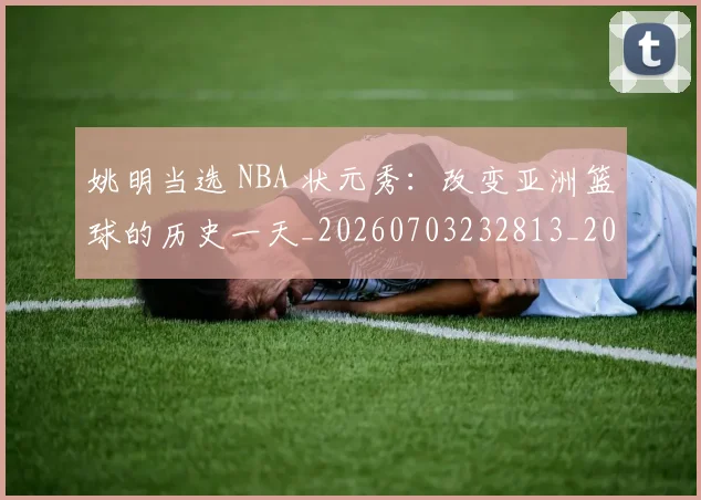 姚明当选 NBA 状元秀:改变亚洲篮球的历史一天_20260703232813_20260720191920