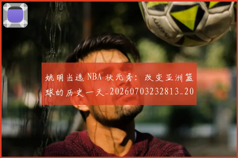 姚明当选 NBA 状元秀:改变亚洲篮球的历史一天_20260703232813_20260720191920