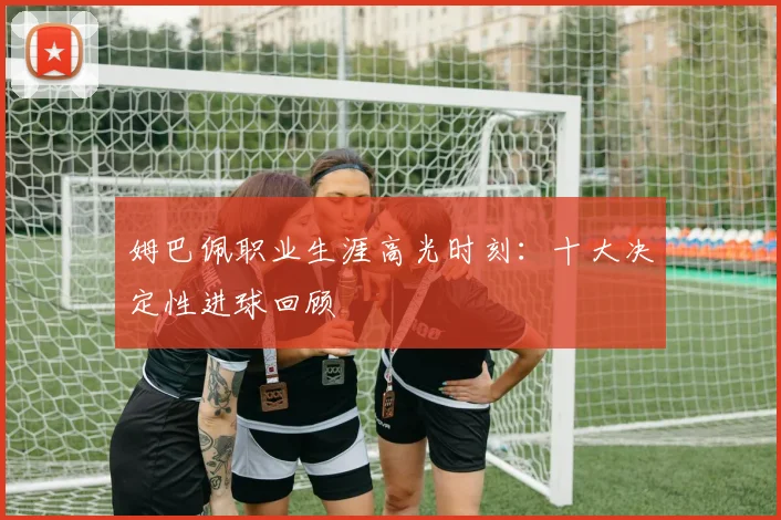 姆巴佩职业生涯高光时刻:十大决定性进球回顾