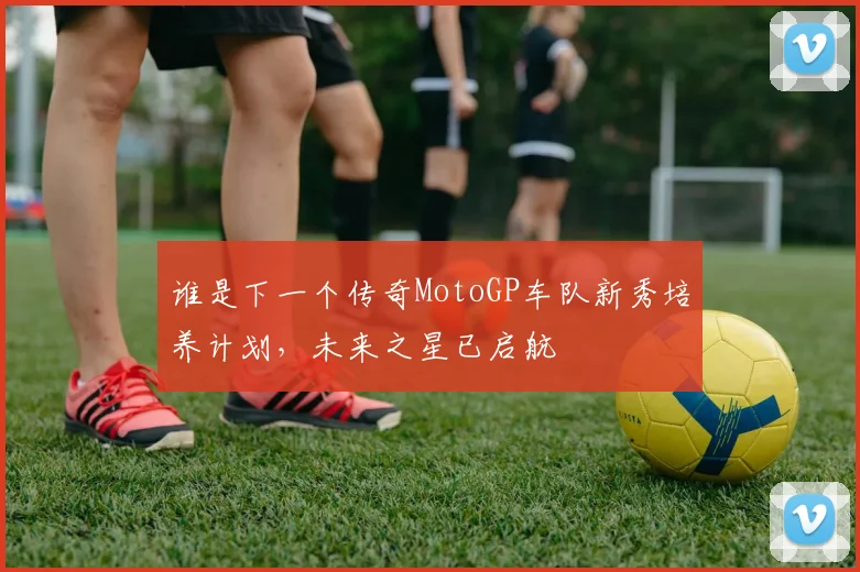 谁是下一个传奇MotoGP车队新秀培养计划，未来之星已启航