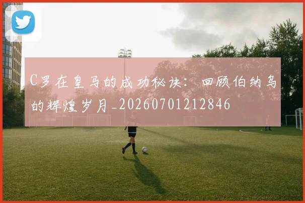 C罗在皇马的成功秘诀：回顾伯纳乌的辉煌岁月_20260701212846