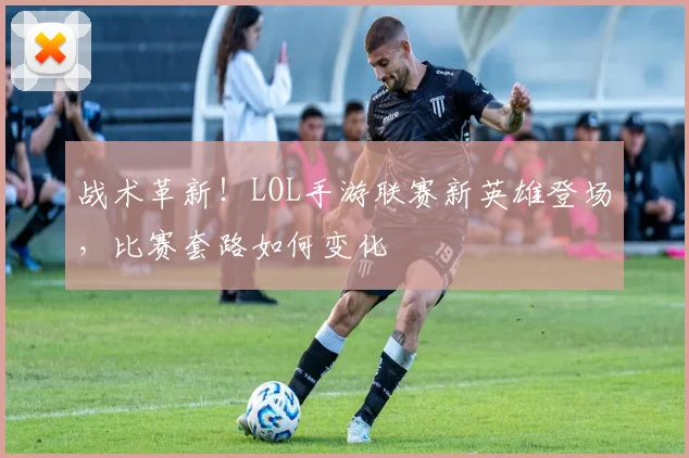 战术革新！LOL手游联赛新英雄登场，比赛套路如何变化