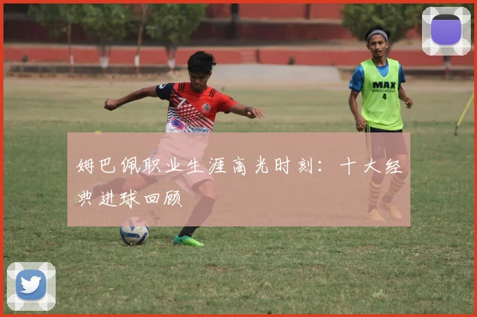 姆巴佩职业生涯高光时刻：十大经典进球回顾