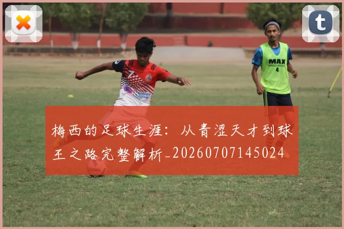 梅西的足球生涯：从青涩天才到球王之路完整解析_20260707145024