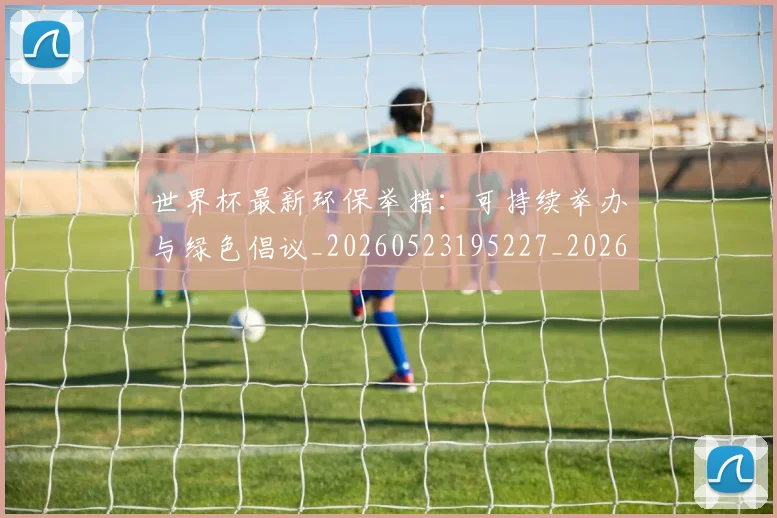 世界杯最新环保举措:可持续举办与绿色倡议_20260523195227_20260702174625