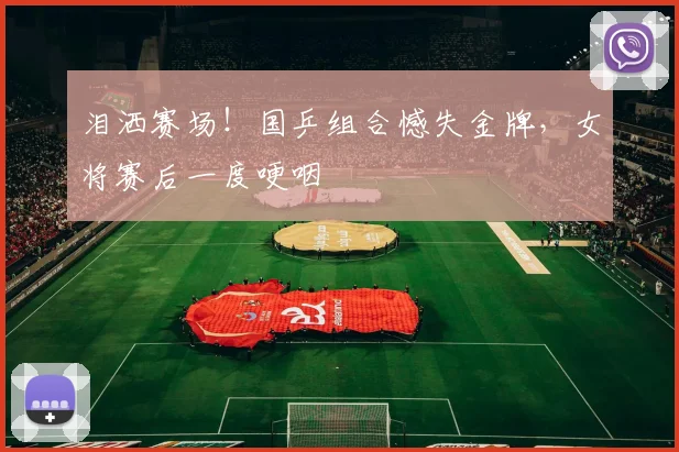 泪洒赛场!国乒组合憾失金牌,女将赛后一度哽咽