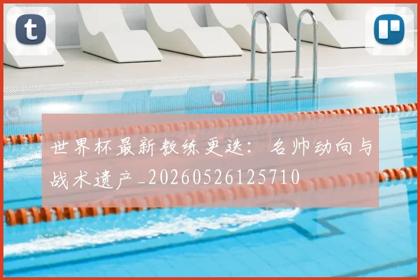世界杯最新教练更迭：名帅动向与战术遗产_20260526125710