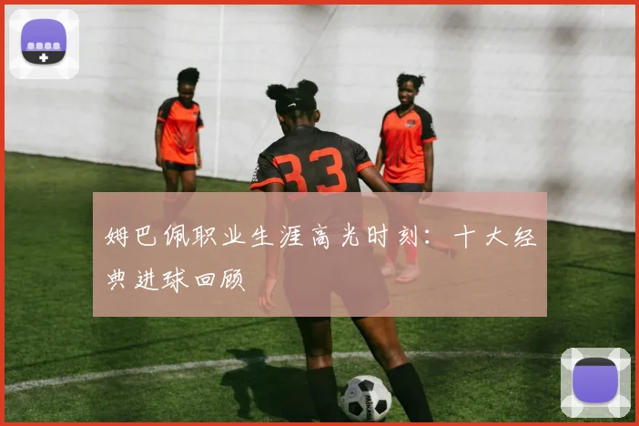 姆巴佩职业生涯高光时刻：十大经典进球回顾