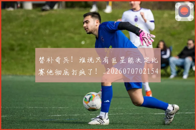 替补奇兵!谁说只有巨星能决定比赛他彻底打疯了!_20260707021547