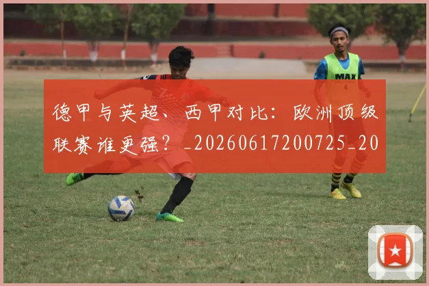 德甲与英超、西甲对比：欧洲顶级联赛谁更强？_20260617200725_20260704172704