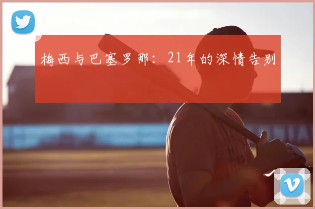 梅西与巴塞罗那:21年的深情告别
