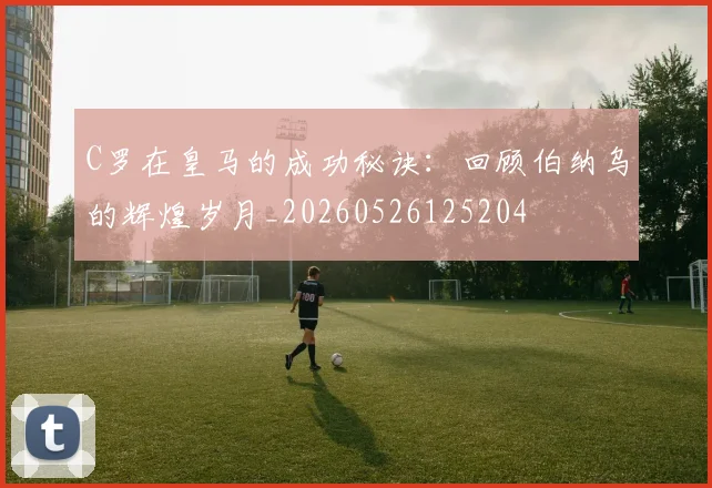 C罗在皇马的成功秘诀：回顾伯纳乌的辉煌岁月_20260526125204