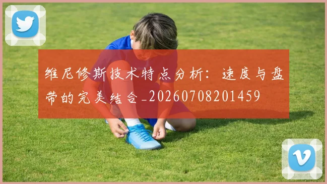 维尼修斯技术特点分析：速度与盘带的完美结合_20260708201459
