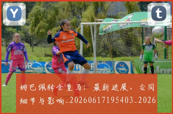姆巴佩转会皇马:最新进展、合同细节与影响_20260617195403_20260703232311